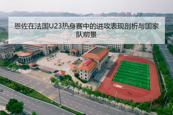 恩佐在法国U23热身赛中的进攻表现剖析与国家队前景